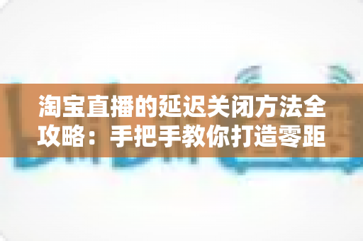 淘宝直播的延迟关闭方法全攻略：手把手教你打造零距离实时互动直播间