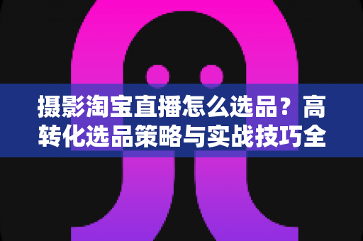 摄影淘宝直播怎么选品?高转化选品策略与实战技巧全解析 摄影淘宝直播怎么选品?高转化选品策略与实战技巧全解析