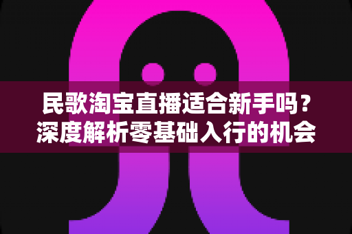 民歌淘宝直播适合新手吗?深度解析零基础入行的机会、门槛与实战攻略 民歌淘宝直播适合新手吗?深度解析零基础入行的机会、门槛与实战攻略