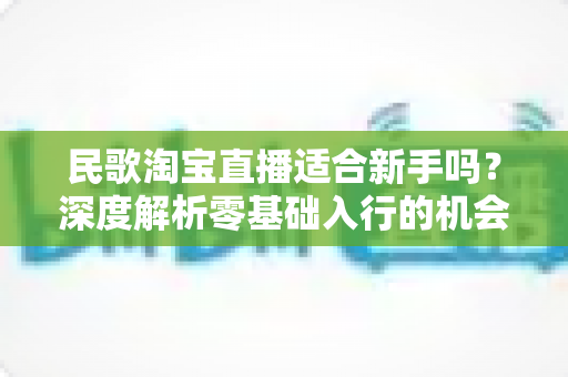 民歌淘宝直播适合新手吗?深度解析零基础入行的机会、门槛与实战攻略 民歌淘宝直播适合新手吗?深度解析零基础入行的机会、门槛与实战攻略