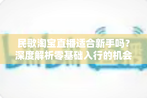 民歌淘宝直播适合新手吗？深度解析零基础入行的机会、门槛与实战攻略
