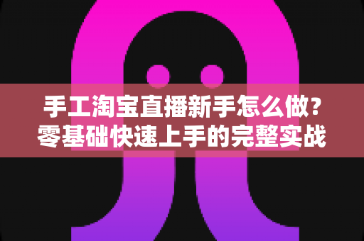 手工淘宝直播新手怎么做?零基础快速上手的完整实战指南与运营技巧全解析 手工淘宝直播新手怎么做?零基础快速上手的完整实战指南与运营技巧全解析