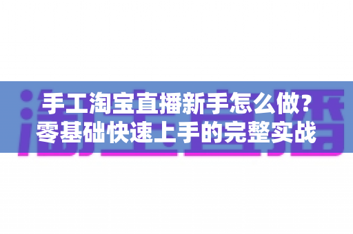 手工淘宝直播新手怎么做?零基础快速上手的完整实战指南与运营技巧全解析 手工淘宝直播新手怎么做?零基础快速上手的完整实战指南与运营技巧全解析