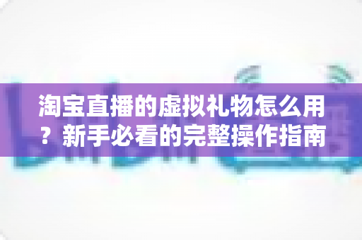 淘宝直播的虚拟礼物怎么用？新手必看的完整操作指南与互动技巧详解