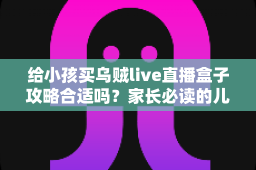 给小孩买乌贼live直播盒子攻略合适吗?家长必读的儿童电视盒子选购指南与避坑全解析 给小孩买乌贼live直播盒子攻略合适吗?家长必读的儿童电视盒子选购指南与避坑全解析