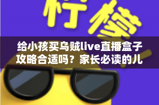 给小孩买乌贼live直播盒子攻略合适吗?家长必读的儿童电视盒子选购指南与避坑全解析 给小孩买乌贼live直播盒子攻略合适吗?家长必读的儿童电视盒子选购指南与避坑全解析