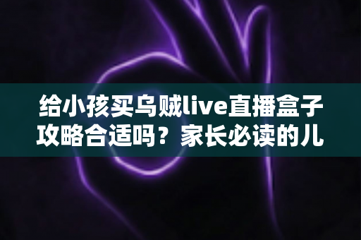 给小孩买乌贼live直播盒子攻略合适吗？家长必读的儿童电视盒子选购指南与避坑全解析