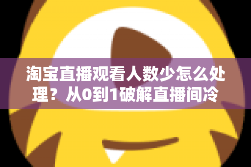 淘宝直播观看人数少怎么处理？从0到1破解直播间冷启动难题的实战运营指南