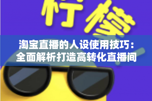 淘宝直播的人设使用技巧：全面解析打造高转化直播间的核心方法与实战指南