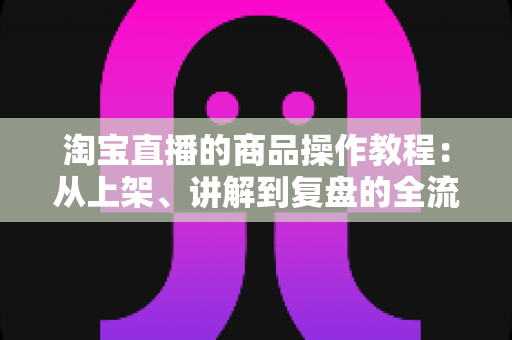 淘宝直播的商品操作教程：从上架、讲解到复盘的全流程实战指南