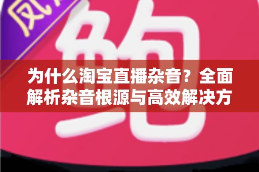 为什么淘宝直播杂音？全面解析杂音根源与高效解决方法，助你打造专业级直播间音质