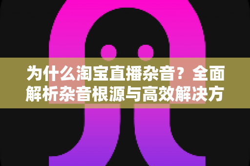 为什么淘宝直播杂音？全面解析杂音根源与高效解决方法，助你打造专业级直播间音质