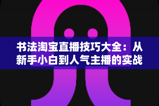 书法淘宝直播技巧大全:从新手小白到人气主播的实战进阶指南 书法淘宝直播技巧大全:从新手小白到人气主播的实战进阶指南