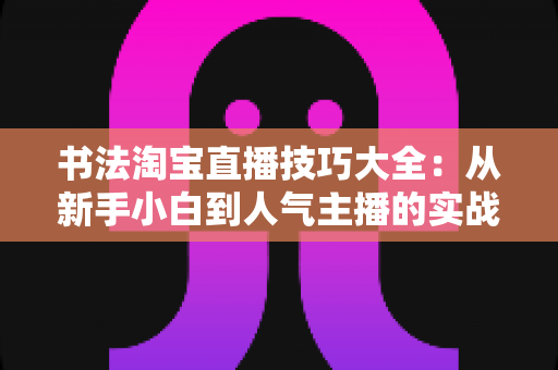 书法淘宝直播技巧大全：从新手小白到人气主播的实战进阶指南