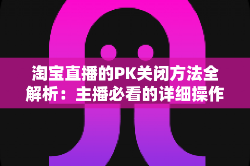 淘宝直播的PK关闭方法全解析：主播必看的详细操作指南与实用技巧