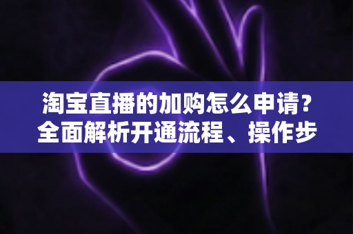 淘宝直播的加购怎么申请？全面解析开通流程、操作步骤与运营技巧