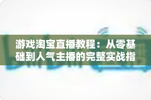 游戏淘宝直播教程:从零基础到人气主播的完整实战指南 游戏淘宝直播教程:从零基础到人气主播的完整实战指南