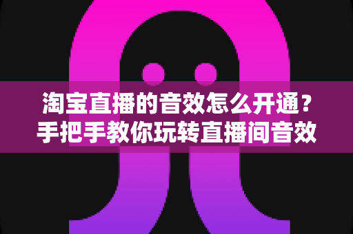 淘宝直播的音效怎么开通？手把手教你玩转直播间音效设置与运营技巧