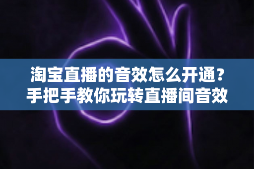 淘宝直播的音效怎么开通？手把手教你玩转直播间音效设置与运营技巧