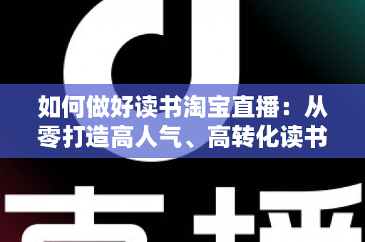 如何做好读书淘宝直播：从零打造高人气、高转化读书直播间的实战全指南