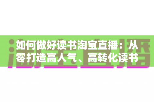 如何做好读书淘宝直播：从零打造高人气、高转化读书直播间的实战全指南