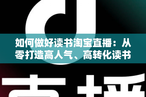 如何做好读书淘宝直播：从零打造高人气、高转化读书直播间的实战全指南
