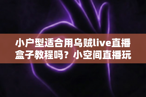 小户型适合用乌贼live直播盒子教程吗？小空间直播玩家的实用指南