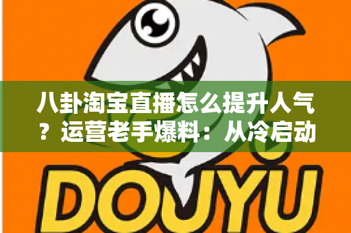 八卦淘宝直播怎么提升人气?运营老手爆料:从冷启动到爆款直播间的涨人气实战手册 八卦淘宝直播怎么提升人气?运营老手爆料:从冷启动到爆款直播间的涨人气实战手册