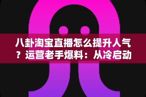 八卦淘宝直播怎么提升人气?运营老手爆料:从冷启动到爆款直播间的涨人气实战手册 八卦淘宝直播怎么提升人气?运营老手爆料:从冷启动到爆款直播间的涨人气实战手册