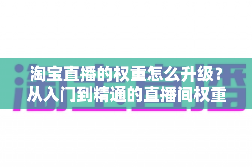 淘宝直播的权重怎么升级？从入门到精通的直播间权重提升全攻略