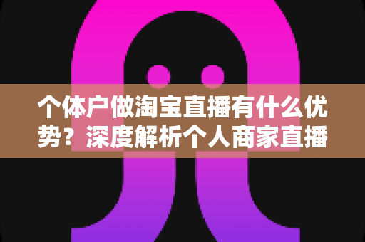 个体户做淘宝直播有什么优势？深度解析个人商家直播带货的独特竞争力