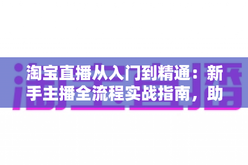 淘宝直播从入门到精通:新手主播全流程实战指南,助你打造高转化爆款直播间 淘宝直播从入门到精通:新手主播全流程实战指南,助你打造高转化爆款直播间