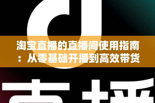 淘宝直播的直播间使用指南:从零基础开播到高效带货的完整攻略 淘宝直播的直播间使用指南:从零基础开播到高效带货的完整攻略