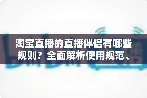 淘宝直播的直播伴侣有哪些规则？全面解析使用规范、权限要求与避坑指南