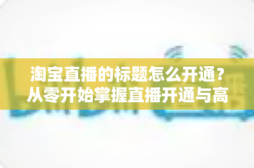 淘宝直播的标题怎么开通?从零开始掌握直播开通与高转化标题设置全攻略 淘宝直播的标题怎么开通?从零开始掌握直播开通与高转化标题设置全攻略