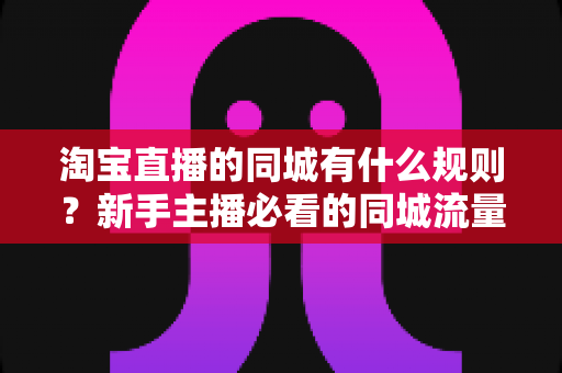 淘宝直播的同城有什么规则?新手主播必看的同城流量合规玩法全解析 淘宝直播的同城有什么规则?新手主播必看的同城流量合规玩法全解析