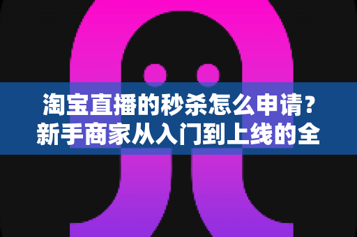 淘宝直播的秒杀怎么申请？新手商家从入门到上线的全流程实操指南