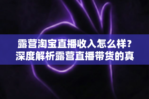 露营淘宝直播收入怎么样？深度解析露营直播带货的真实收入水平与赚钱潜力