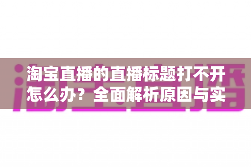 淘宝直播的直播标题打不开怎么办？全面解析原因与实用解决方案指南