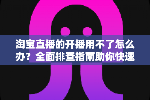 淘宝直播的开播用不了怎么办?全面排查指南助你快速恢复直播 淘宝直播的开播用不了怎么办?全面排查指南助你快速恢复直播