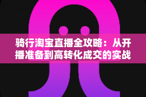 骑行淘宝直播全攻略:从开播准备到高转化成交的实战指南 骑行淘宝直播全攻略:从开播准备到高转化成交的实战指南
