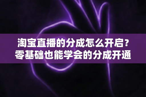 淘宝直播的分成怎么开启？零基础也能学会的分成开通教程与避坑指南全解析