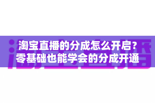 淘宝直播的分成怎么开启？零基础也能学会的分成开通教程与避坑指南全解析
