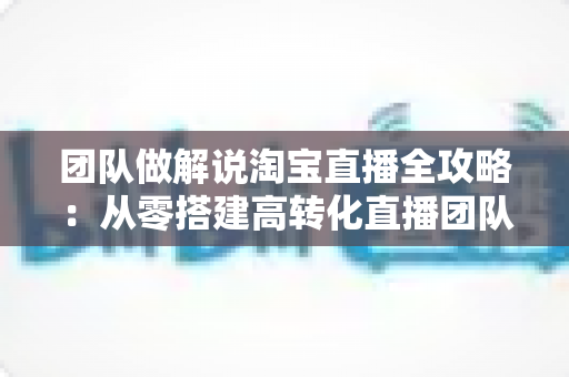 团队做解说淘宝直播全攻略：从零搭建高转化直播团队的实战指南