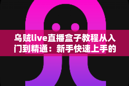乌贼live直播盒子教程从入门到精通：新手快速上手的全方位实战指南