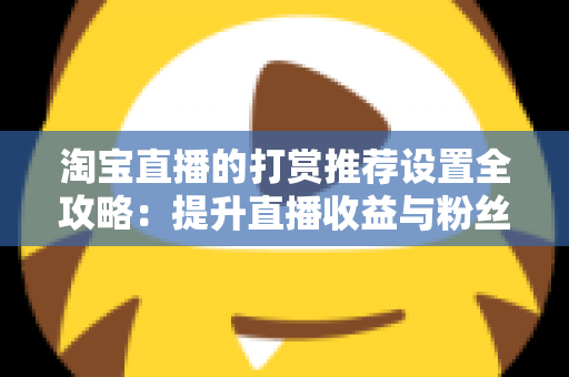 淘宝直播的打赏推荐设置全攻略:提升直播收益与粉丝互动的必备运营指南 淘宝直播的打赏推荐设置全攻略:提升直播收益与粉丝互动的必备运营指南