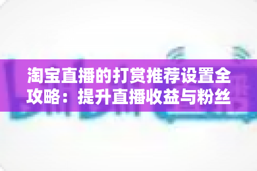淘宝直播的打赏推荐设置全攻略:提升直播收益与粉丝互动的必备运营指南 淘宝直播的打赏推荐设置全攻略:提升直播收益与粉丝互动的必备运营指南