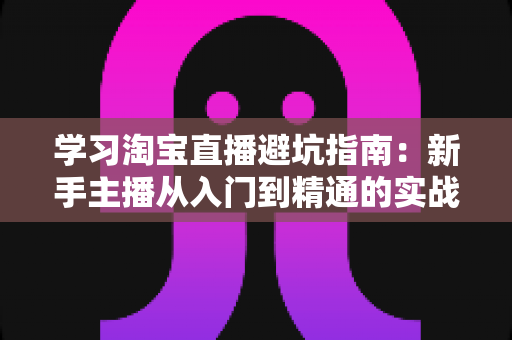学习淘宝直播避坑指南：新手主播从入门到精通的实战避雷手册