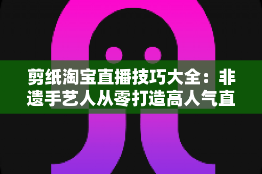 剪纸淘宝直播技巧大全：非遗手艺人从零打造高人气直播间的实战指南