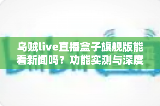 乌贼live直播盒子旗舰版能看新闻吗?功能实测与深度解析全指南 乌贼live直播盒子旗舰版能看新闻吗?功能实测与深度解析全指南